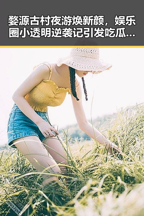 婺源古村夜游焕新颜，娱乐圈小透明逆袭记引发吃瓜热潮